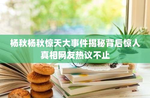 杨秋杨秋惊天大事件揭秘背后惊人真相网友热议不止
