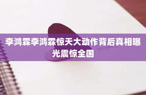 李鸿霖李鸿霖惊天大动作背后真相曝光震惊全国