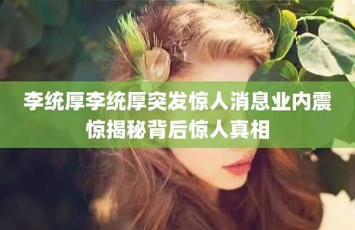 李统厚李统厚突发惊人消息业内震惊揭秘背后惊人真相