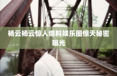 杨云杨云惊人爆料娱乐圈惊天秘密曝光