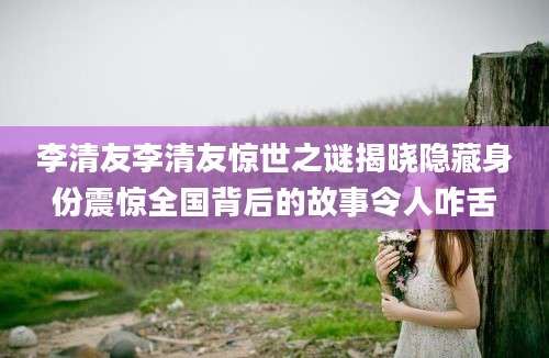 李清友李清友惊世之谜揭晓隐藏身份震惊全国背后的故事令人咋舌