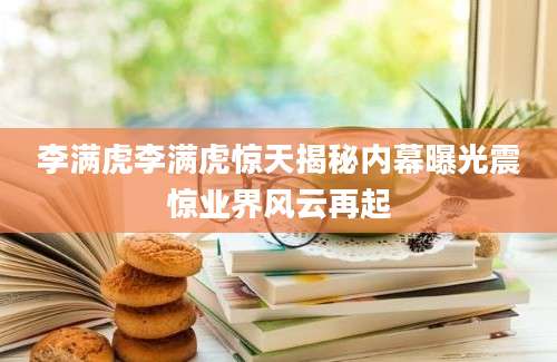 李满虎李满虎惊天揭秘内幕曝光震惊业界风云再起