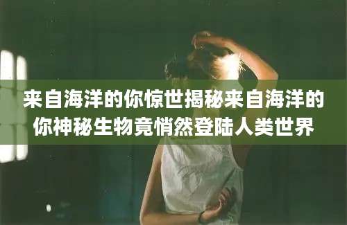来自海洋的你惊世揭秘来自海洋的你神秘生物竟悄然登陆人类世界