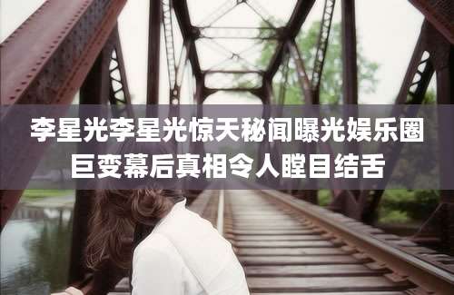 李星光李星光惊天秘闻曝光娱乐圈巨变幕后真相令人瞠目结舌