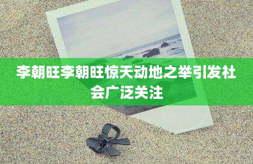 李朝旺李朝旺惊天动地之举引发社会广泛关注