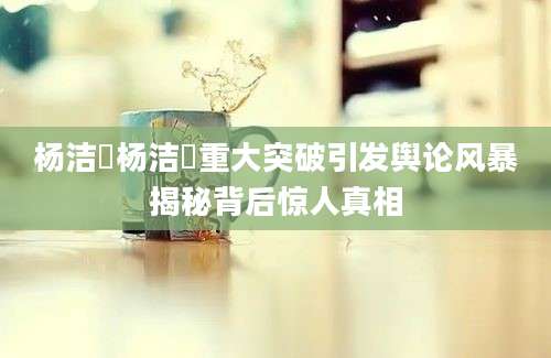 杨洁箎杨洁箎重大突破引发舆论风暴揭秘背后惊人真相