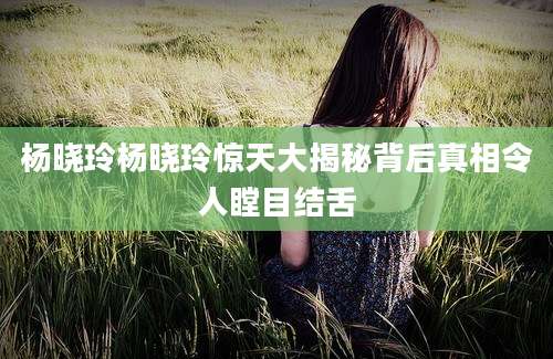 杨晓玲杨晓玲惊天大揭秘背后真相令人瞠目结舌