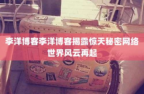 李洋博客李洋博客揭露惊天秘密网络世界风云再起