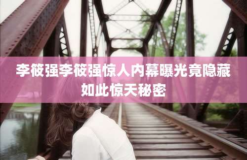 李筱强李筱强惊人内幕曝光竟隐藏如此惊天秘密