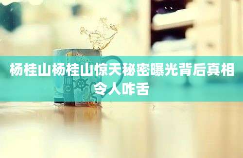 杨桂山杨桂山惊天秘密曝光背后真相令人咋舌
