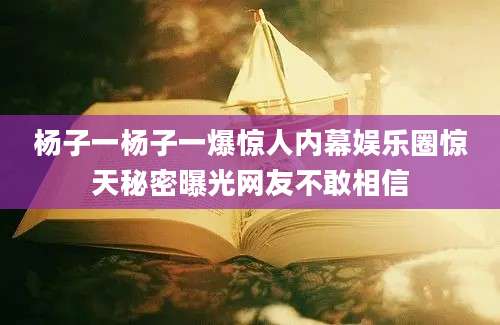 杨子一杨子一爆惊人内幕娱乐圈惊天秘密曝光网友不敢相信