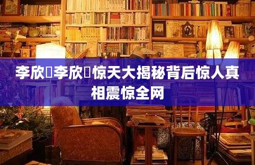 李欣玥李欣玥惊天大揭秘背后惊人真相震惊全网