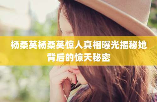 杨桑英杨桑英惊人真相曝光揭秘她背后的惊天秘密