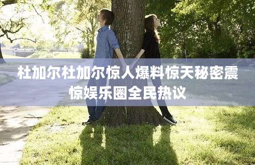 杜加尔杜加尔惊人爆料惊天秘密震惊娱乐圈全民热议