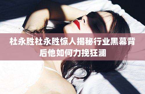杜永胜杜永胜惊人揭秘行业黑幕背后他如何力挽狂澜