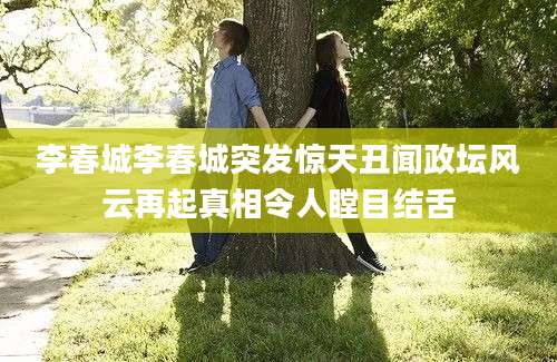 李春城李春城突发惊天丑闻政坛风云再起真相令人瞠目结舌