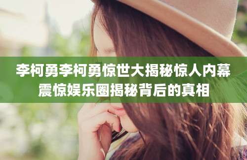 李柯勇李柯勇惊世大揭秘惊人内幕震惊娱乐圈揭秘背后的真相