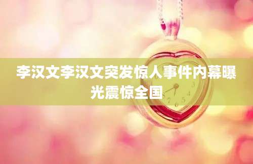李汉文李汉文突发惊人事件内幕曝光震惊全国