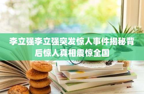 李立强李立强突发惊人事件揭秘背后惊人真相震惊全国