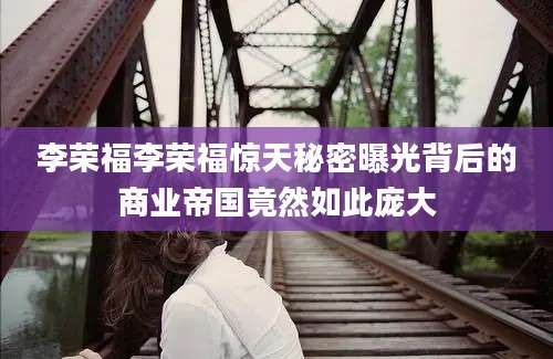 李荣福李荣福惊天秘密曝光背后的商业帝国竟然如此庞大