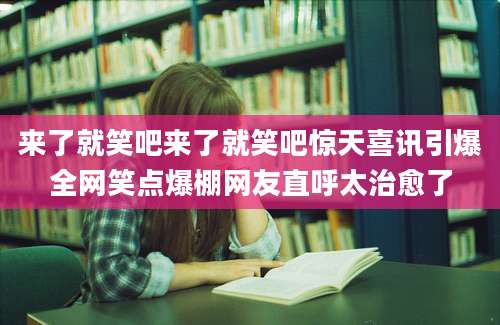 来了就笑吧来了就笑吧惊天喜讯引爆全网笑点爆棚网友直呼太治愈了