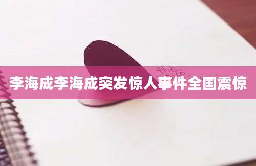 李海成李海成突发惊人事件全国震惊