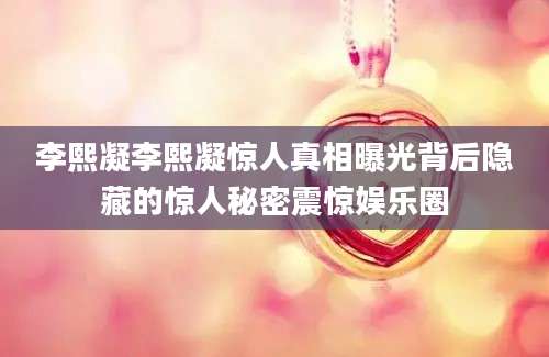 李熙凝李熙凝惊人真相曝光背后隐藏的惊人秘密震惊娱乐圈