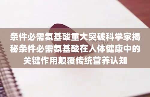 条件必需氨基酸重大突破科学家揭秘条件必需氨基酸在人体健康中的关键作用颠覆传统营养认知