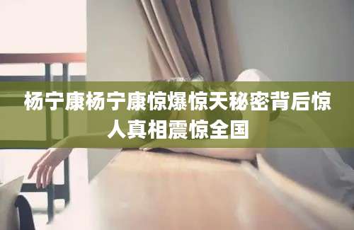 杨宁康杨宁康惊爆惊天秘密背后惊人真相震惊全国