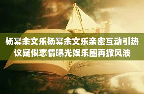 杨幂余文乐杨幂余文乐亲密互动引热议疑似恋情曝光娱乐圈再掀风波