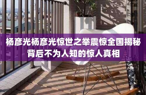 杨彦光杨彦光惊世之举震惊全国揭秘背后不为人知的惊人真相