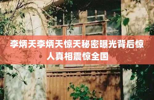 李炳天李炳天惊天秘密曝光背后惊人真相震惊全国