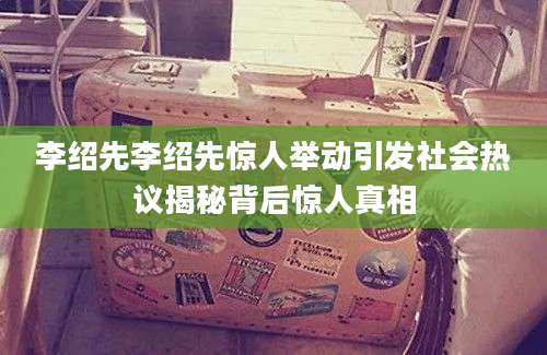李绍先李绍先惊人举动引发社会热议揭秘背后惊人真相