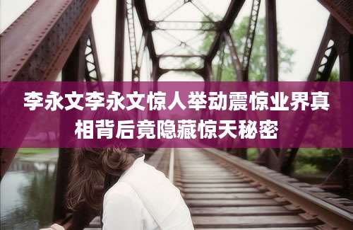 李永文李永文惊人举动震惊业界真相背后竟隐藏惊天秘密
