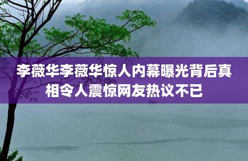 李薇华李薇华惊人内幕曝光背后真相令人震惊网友热议不已