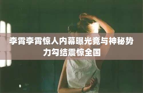 李霄李霄惊人内幕曝光竟与神秘势力勾结震惊全国