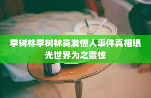 李树林李树林突发惊人事件真相曝光世界为之震惊