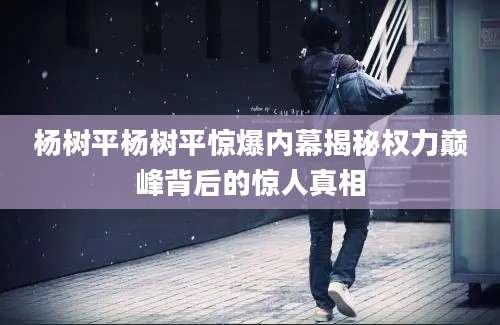 杨树平杨树平惊爆内幕揭秘权力巅峰背后的惊人真相