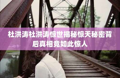 杜洪涛杜洪涛惊世揭秘惊天秘密背后真相竟如此惊人
