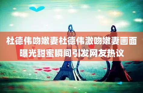 杜德伟吻嫩妻杜德伟激吻嫩妻画面曝光甜蜜瞬间引发网友热议