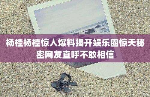 杨桂杨桂惊人爆料揭开娱乐圈惊天秘密网友直呼不敢相信