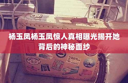 杨玉凤杨玉凤惊人真相曝光揭开她背后的神秘面纱