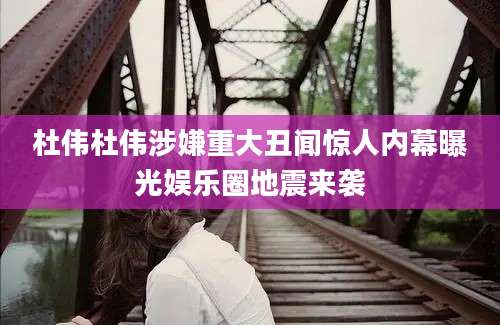 杜伟杜伟涉嫌重大丑闻惊人内幕曝光娱乐圈地震来袭