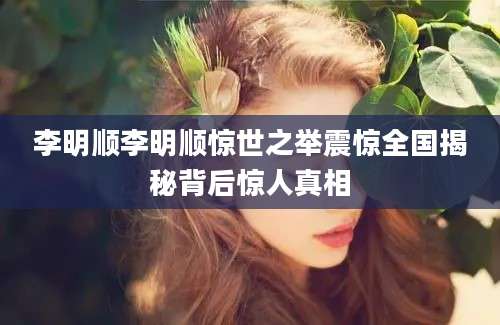 李明顺李明顺惊世之举震惊全国揭秘背后惊人真相