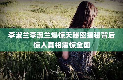 李淑兰李淑兰爆惊天秘密揭秘背后惊人真相震惊全国