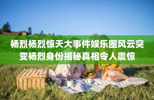 杨烈杨烈惊天大事件娱乐圈风云突变杨烈身份揭秘真相令人震惊