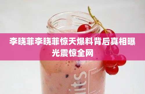 李晓菲李晓菲惊天爆料背后真相曝光震惊全网