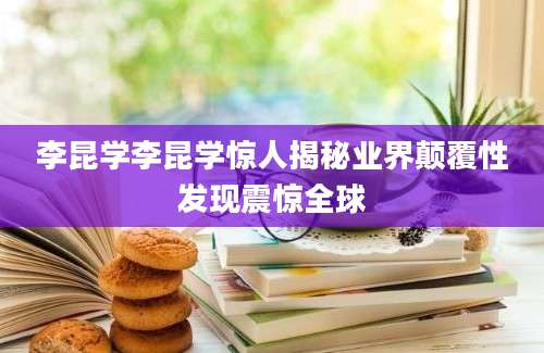 李昆学李昆学惊人揭秘业界颠覆性发现震惊全球