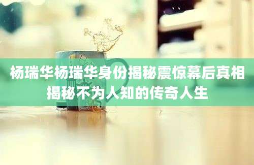 杨瑞华杨瑞华身份揭秘震惊幕后真相揭秘不为人知的传奇人生