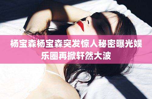 杨宝森杨宝森突发惊人秘密曝光娱乐圈再掀轩然大波